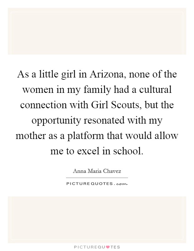 As a little girl in Arizona, none of the women in my family had a cultural connection with Girl Scouts, but the opportunity resonated with my mother as a platform that would allow me to excel in school. Picture Quote #1