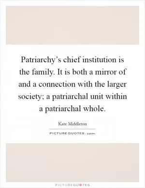 Patriarchy’s chief institution is the family. It is both a mirror of and a connection with the larger society; a patriarchal unit within a patriarchal whole Picture Quote #1