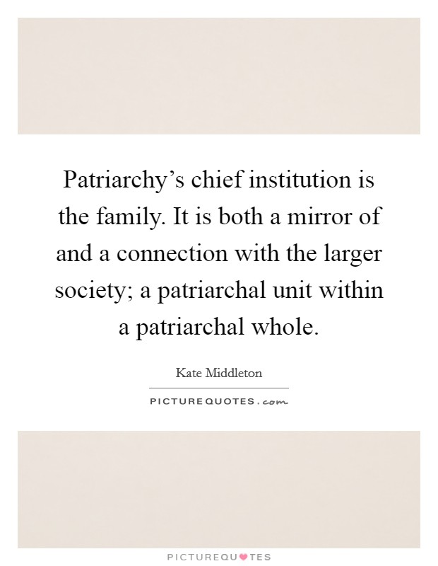 Patriarchy's chief institution is the family. It is both a mirror of and a connection with the larger society; a patriarchal unit within a patriarchal whole. Picture Quote #1