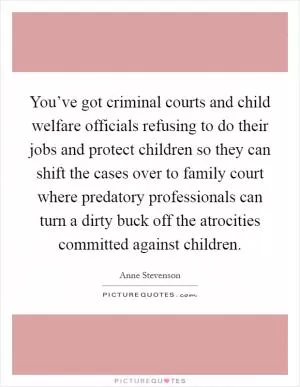 You’ve got criminal courts and child welfare officials refusing to do their jobs and protect children so they can shift the cases over to family court where predatory professionals can turn a dirty buck off the atrocities committed against children Picture Quote #1