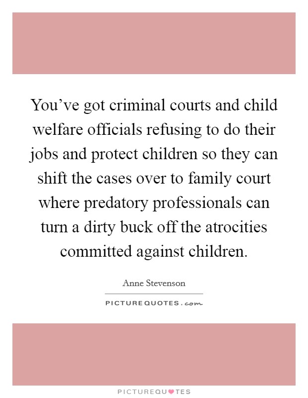 You've got criminal courts and child welfare officials refusing to do their jobs and protect children so they can shift the cases over to family court where predatory professionals can turn a dirty buck off the atrocities committed against children. Picture Quote #1