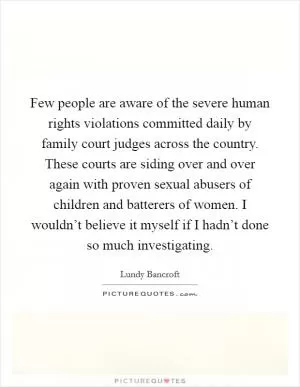 Few people are aware of the severe human rights violations committed daily by family court judges across the country. These courts are siding over and over again with proven sexual abusers of children and batterers of women. I wouldn’t believe it myself if I hadn’t done so much investigating Picture Quote #1