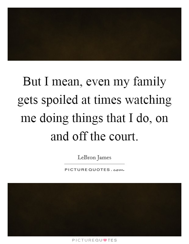 But I mean, even my family gets spoiled at times watching me doing things that I do, on and off the court. Picture Quote #1
