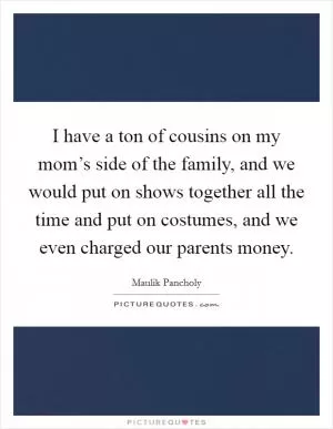 I have a ton of cousins on my mom’s side of the family, and we would put on shows together all the time and put on costumes, and we even charged our parents money Picture Quote #1