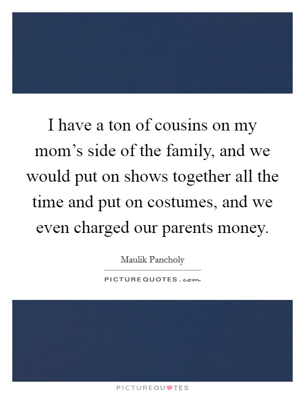 I have a ton of cousins on my mom's side of the family, and we would put on shows together all the time and put on costumes, and we even charged our parents money. Picture Quote #1