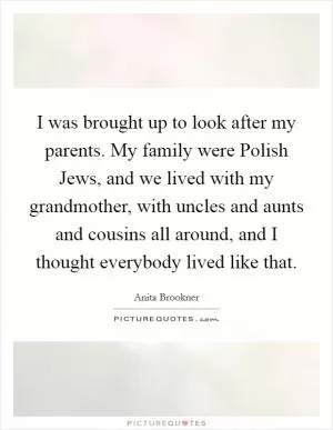 I was brought up to look after my parents. My family were Polish Jews, and we lived with my grandmother, with uncles and aunts and cousins all around, and I thought everybody lived like that Picture Quote #1