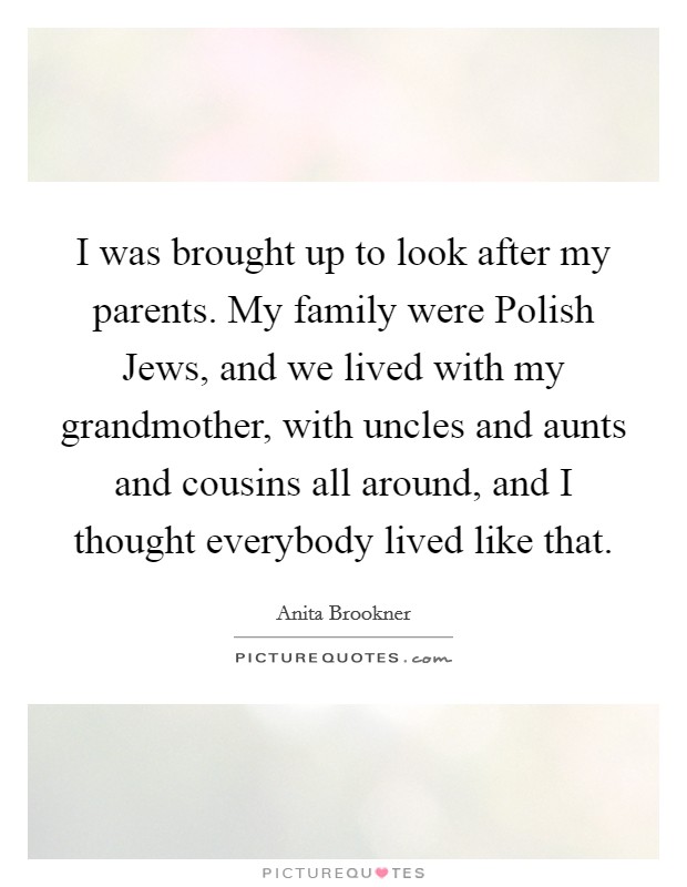 I was brought up to look after my parents. My family were Polish Jews, and we lived with my grandmother, with uncles and aunts and cousins all around, and I thought everybody lived like that. Picture Quote #1