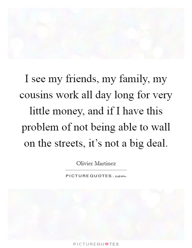 I see my friends, my family, my cousins work all day long for very little money, and if I have this problem of not being able to wall on the streets, it's not a big deal. Picture Quote #1