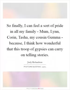 So finally, I can feel a sort of pride in all my family - Mum, Lynn, Corin, Tasha, my cousin Gemma - because, I think how wonderful that this troop of gypsies can carry on telling stories Picture Quote #1