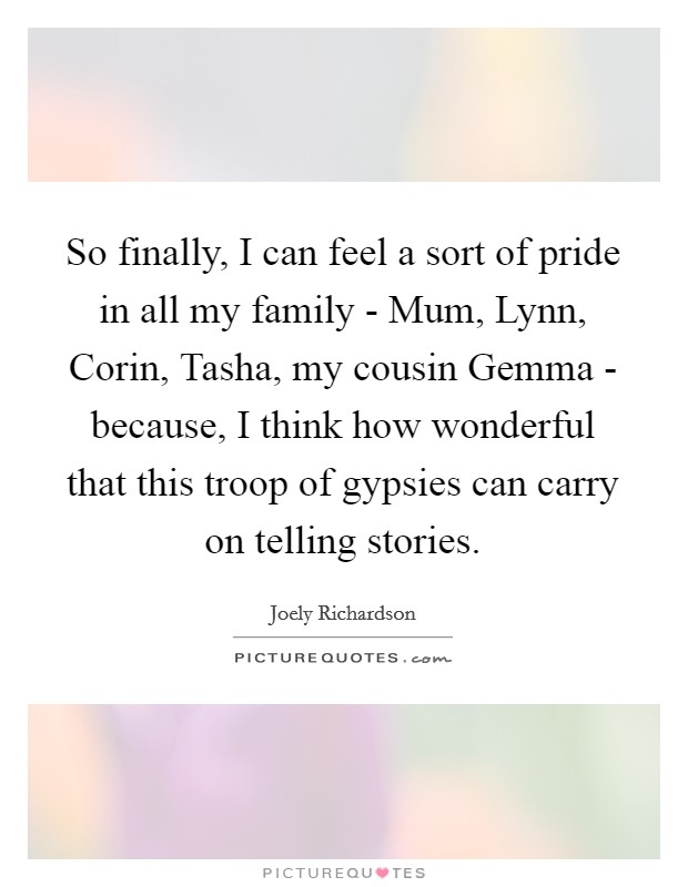 So finally, I can feel a sort of pride in all my family - Mum, Lynn, Corin, Tasha, my cousin Gemma - because, I think how wonderful that this troop of gypsies can carry on telling stories. Picture Quote #1