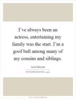 I’ve always been an actress, entertaining my family was the start. I’m a goof ball among many of my cousins and siblings Picture Quote #1