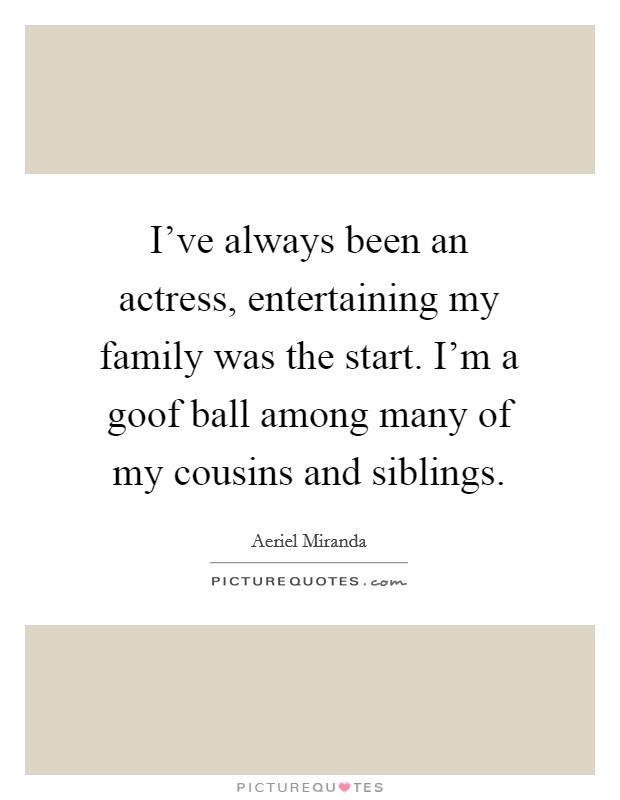 I've always been an actress, entertaining my family was the start. I'm a goof ball among many of my cousins and siblings. Picture Quote #1