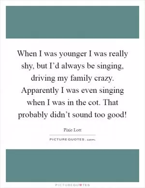When I was younger I was really shy, but I’d always be singing, driving my family crazy. Apparently I was even singing when I was in the cot. That probably didn’t sound too good! Picture Quote #1