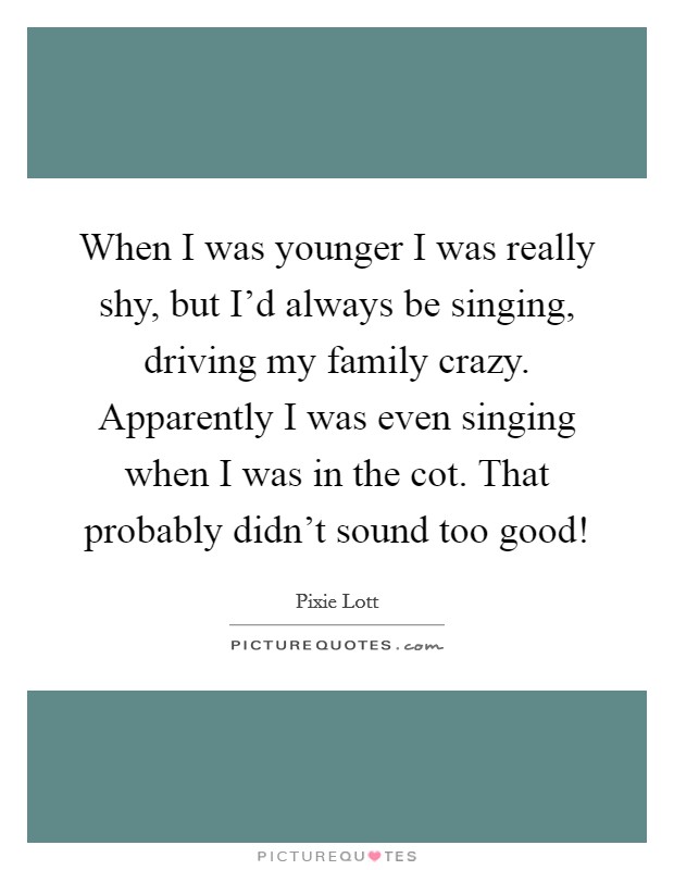 When I was younger I was really shy, but I'd always be singing, driving my family crazy. Apparently I was even singing when I was in the cot. That probably didn't sound too good! Picture Quote #1