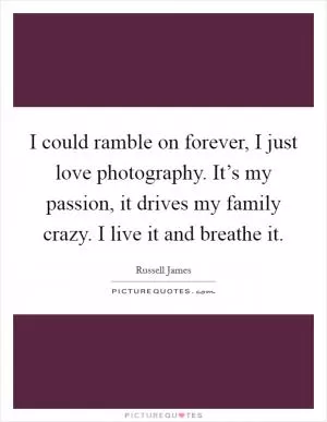 I could ramble on forever, I just love photography. It’s my passion, it drives my family crazy. I live it and breathe it Picture Quote #1
