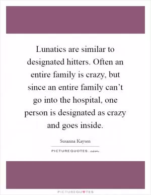 Lunatics are similar to designated hitters. Often an entire family is crazy, but since an entire family can’t go into the hospital, one person is designated as crazy and goes inside Picture Quote #1