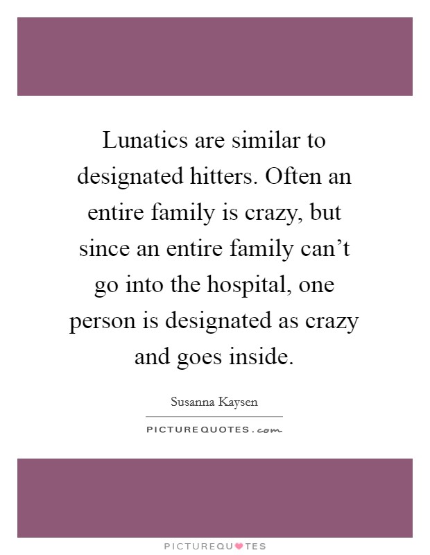 Lunatics are similar to designated hitters. Often an entire family is crazy, but since an entire family can't go into the hospital, one person is designated as crazy and goes inside. Picture Quote #1