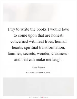 I try to write the books I would love to come upon that are honest, concerned with real lives, human hearts, spiritual transformation, families, secrets, wonder, craziness - and that can make me laugh Picture Quote #1