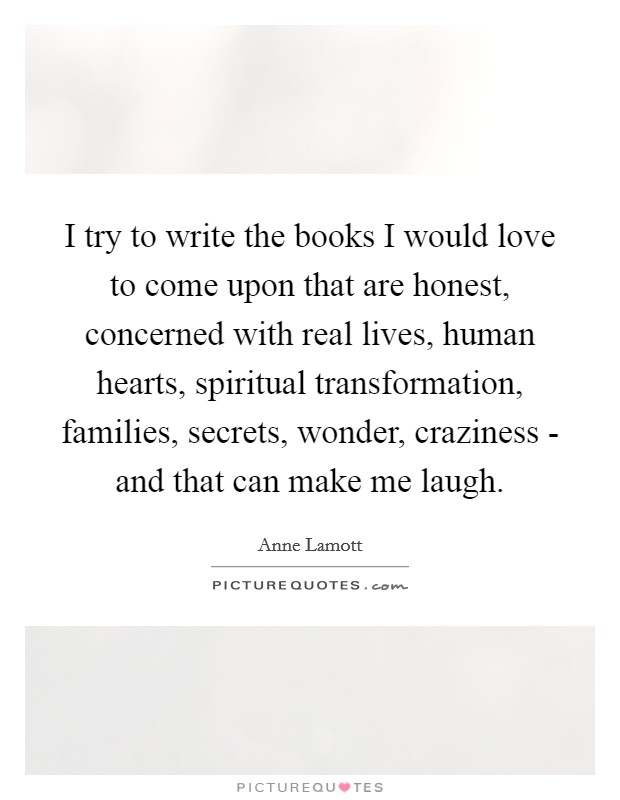I try to write the books I would love to come upon that are honest, concerned with real lives, human hearts, spiritual transformation, families, secrets, wonder, craziness - and that can make me laugh. Picture Quote #1