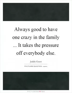 Always good to have one crazy in the family ... It takes the pressure off everybody else Picture Quote #1