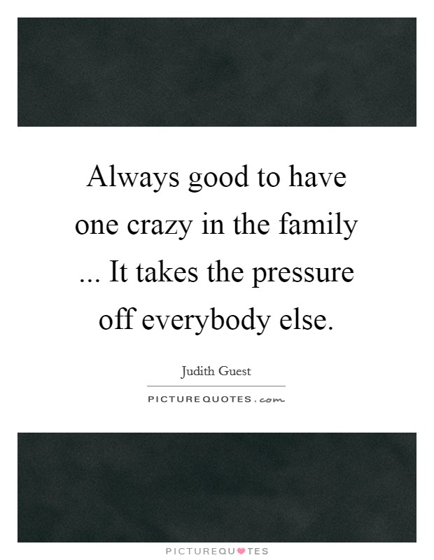 Always good to have one crazy in the family ... It takes the pressure off everybody else. Picture Quote #1