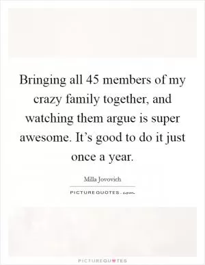 Bringing all 45 members of my crazy family together, and watching them argue is super awesome. It’s good to do it just once a year Picture Quote #1
