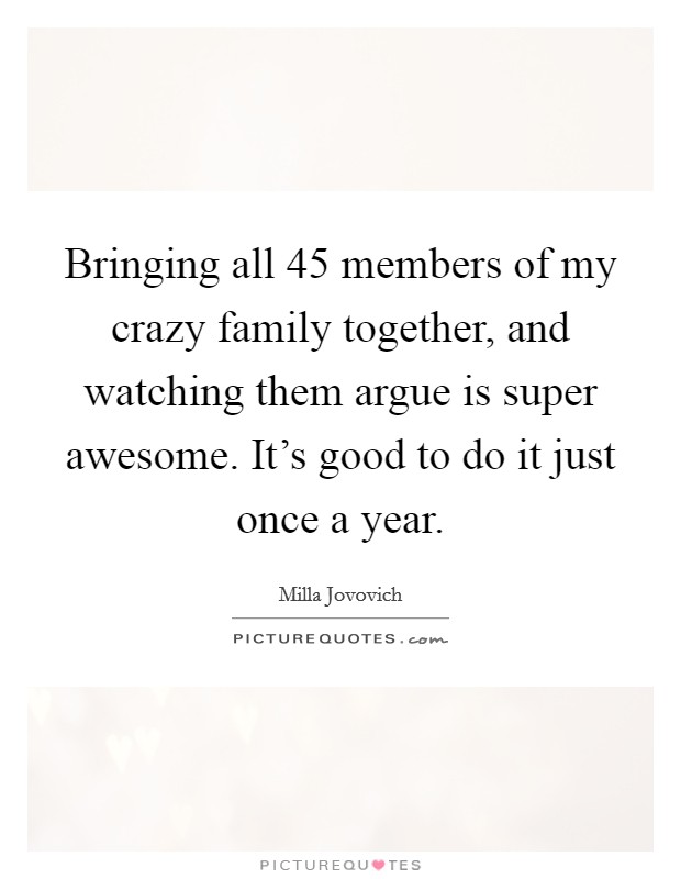 Bringing all 45 members of my crazy family together, and watching them argue is super awesome. It's good to do it just once a year. Picture Quote #1