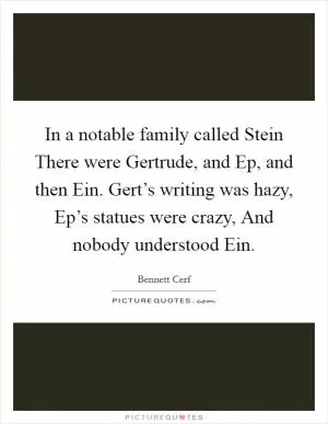 In a notable family called Stein There were Gertrude, and Ep, and then Ein. Gert’s writing was hazy, Ep’s statues were crazy, And nobody understood Ein Picture Quote #1