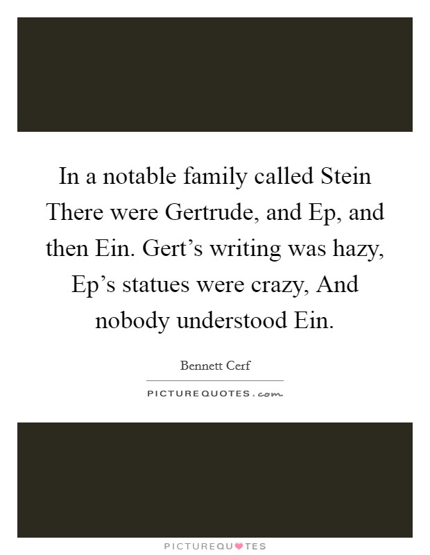 In a notable family called Stein There were Gertrude, and Ep, and then Ein. Gert's writing was hazy, Ep's statues were crazy, And nobody understood Ein. Picture Quote #1
