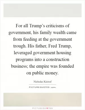 For all Trump’s criticisms of government, his family wealth came from feeding at the government trough. His father, Fred Trump, leveraged government housing programs into a construction business; the empire was founded on public money Picture Quote #1