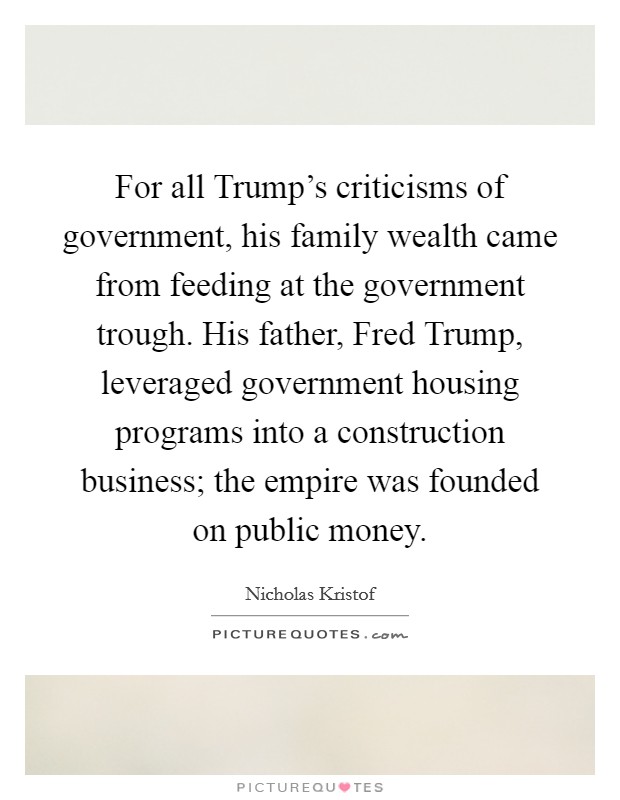 For all Trump's criticisms of government, his family wealth came from feeding at the government trough. His father, Fred Trump, leveraged government housing programs into a construction business; the empire was founded on public money. Picture Quote #1