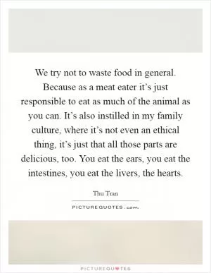 We try not to waste food in general. Because as a meat eater it’s just responsible to eat as much of the animal as you can. It’s also instilled in my family culture, where it’s not even an ethical thing, it’s just that all those parts are delicious, too. You eat the ears, you eat the intestines, you eat the livers, the hearts Picture Quote #1