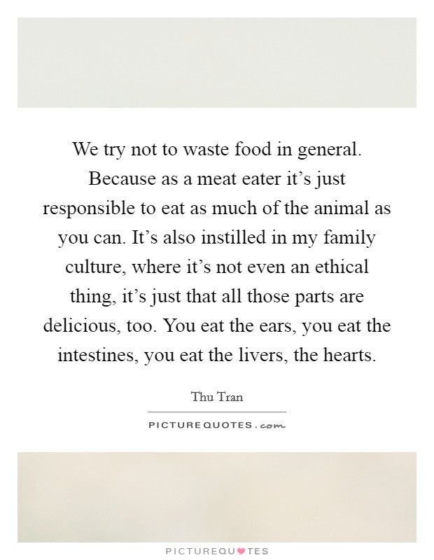 We try not to waste food in general. Because as a meat eater it's just responsible to eat as much of the animal as you can. It's also instilled in my family culture, where it's not even an ethical thing, it's just that all those parts are delicious, too. You eat the ears, you eat the intestines, you eat the livers, the hearts. Picture Quote #1