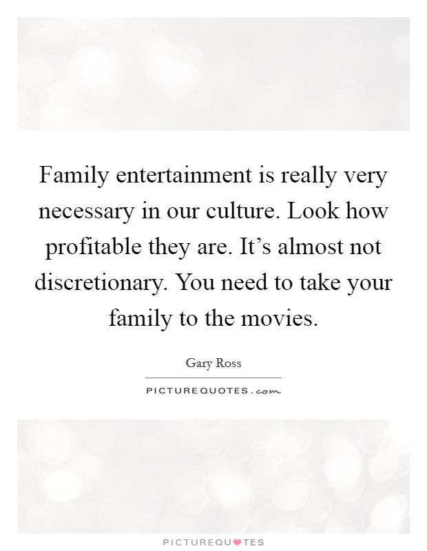Family entertainment is really very necessary in our culture. Look how profitable they are. It's almost not discretionary. You need to take your family to the movies. Picture Quote #1