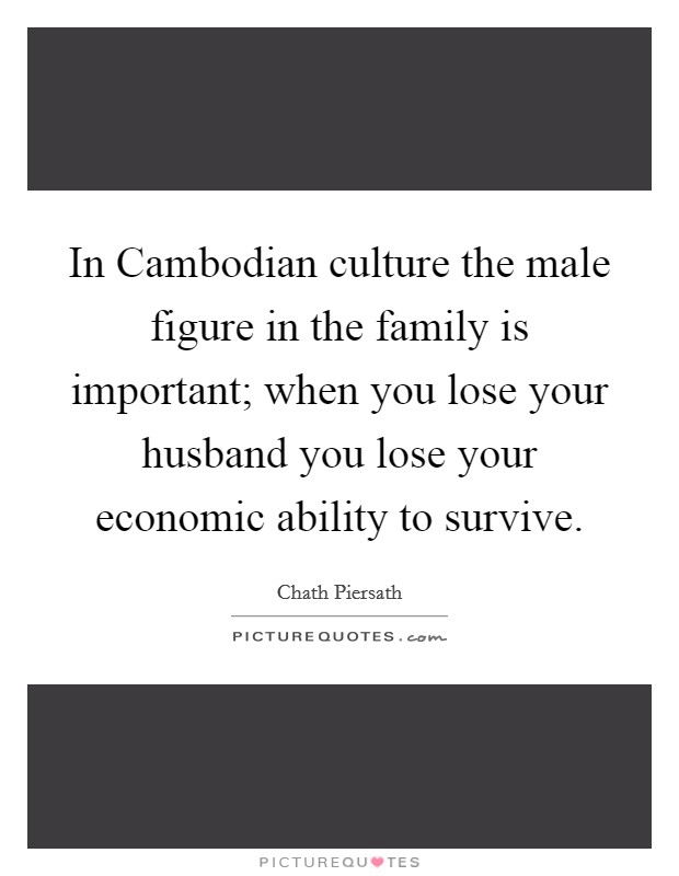 In Cambodian culture the male figure in the family is important; when you lose your husband you lose your economic ability to survive. Picture Quote #1