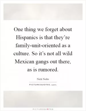 One thing we forget about Hispanics is that they’re family-unit-oriented as a culture. So it’s not all wild Mexican gangs out there, as is rumored Picture Quote #1