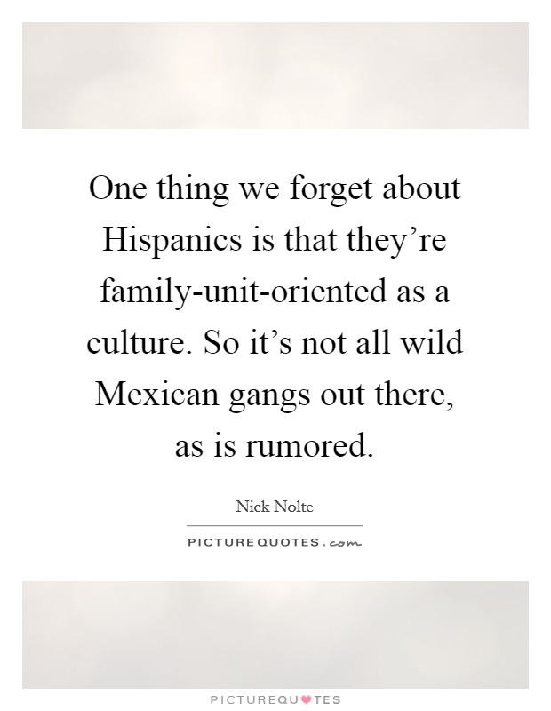 One thing we forget about Hispanics is that they're family-unit-oriented as a culture. So it's not all wild Mexican gangs out there, as is rumored. Picture Quote #1