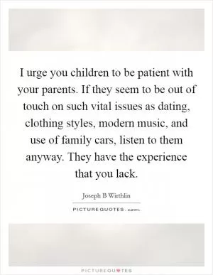 I urge you children to be patient with your parents. If they seem to be out of touch on such vital issues as dating, clothing styles, modern music, and use of family cars, listen to them anyway. They have the experience that you lack Picture Quote #1