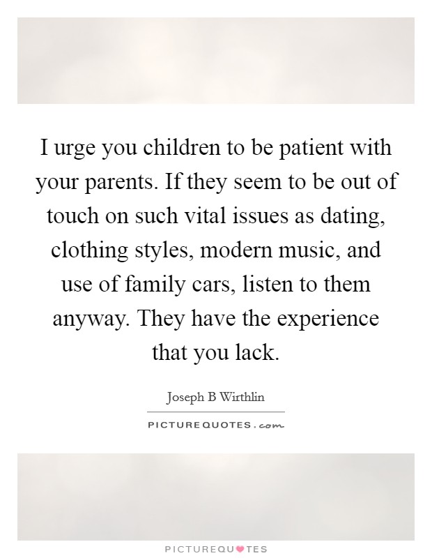 I urge you children to be patient with your parents. If they seem to be out of touch on such vital issues as dating, clothing styles, modern music, and use of family cars, listen to them anyway. They have the experience that you lack. Picture Quote #1