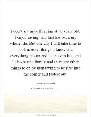 I don’t see myself racing at 50 years old. I enjoy racing, and that has been my whole life. But one day I will take time to look at other things. I know that everything has an end date, even life, and I also have a family and there are other things to enjoy than trying to be first into the corner and fastest out Picture Quote #1