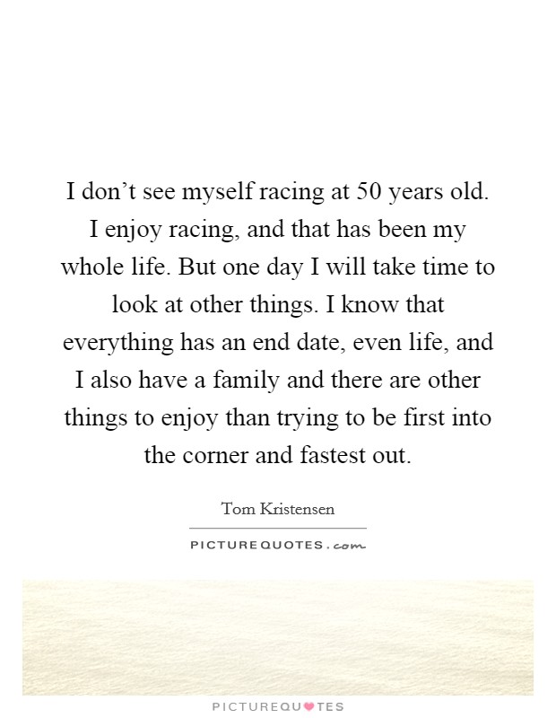 I don't see myself racing at 50 years old. I enjoy racing, and that has been my whole life. But one day I will take time to look at other things. I know that everything has an end date, even life, and I also have a family and there are other things to enjoy than trying to be first into the corner and fastest out. Picture Quote #1