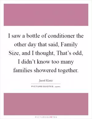 I saw a bottle of conditioner the other day that said, Family Size, and I thought, That’s odd, I didn’t know too many families showered together Picture Quote #1