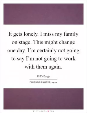 It gets lonely. I miss my family on stage. This might change one day. I’m certainly not going to say I’m not going to work with them again Picture Quote #1