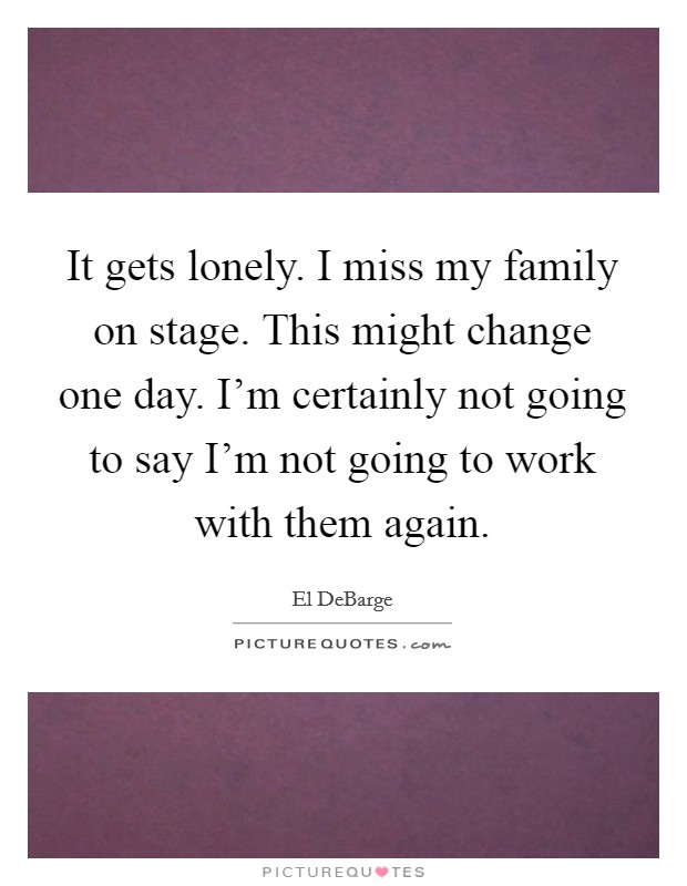 It gets lonely. I miss my family on stage. This might change one day. I'm certainly not going to say I'm not going to work with them again. Picture Quote #1