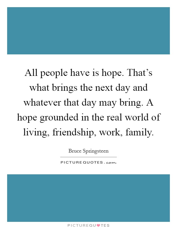 All people have is hope. That’s what brings the next day and whatever that day may bring. A hope grounded in the real world of living, friendship, work, family Picture Quote #1