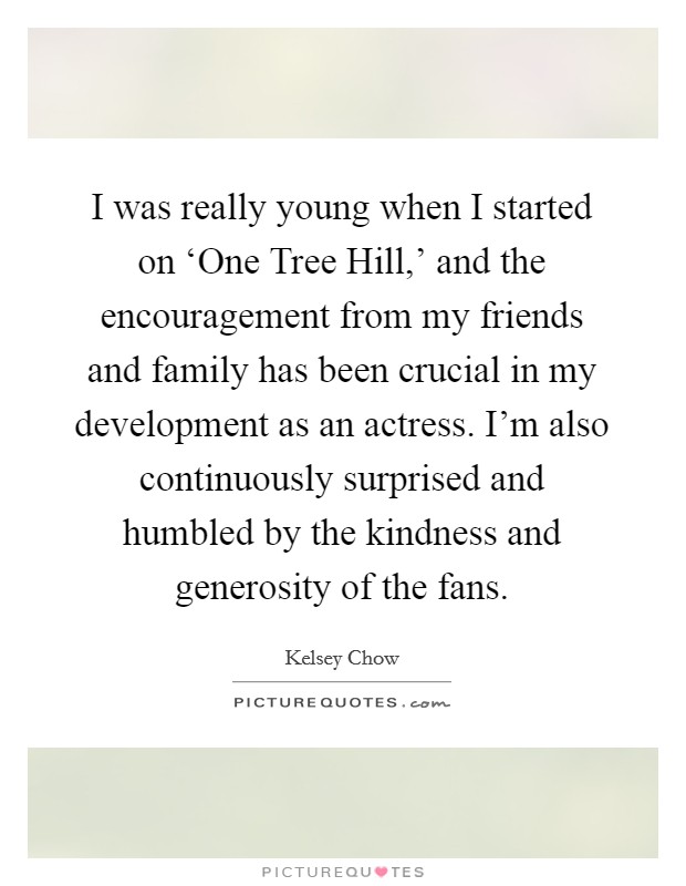 I was really young when I started on ‘One Tree Hill,' and the encouragement from my friends and family has been crucial in my development as an actress. I'm also continuously surprised and humbled by the kindness and generosity of the fans. Picture Quote #1