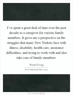 I’ve spent a great deal of time over the past decade as a caregiver for various family members. It gives me a perspective on the struggles that many New Yorkers face with illness, disability, health care, insurance difficulties, and trying to work with and also take care of family members Picture Quote #1