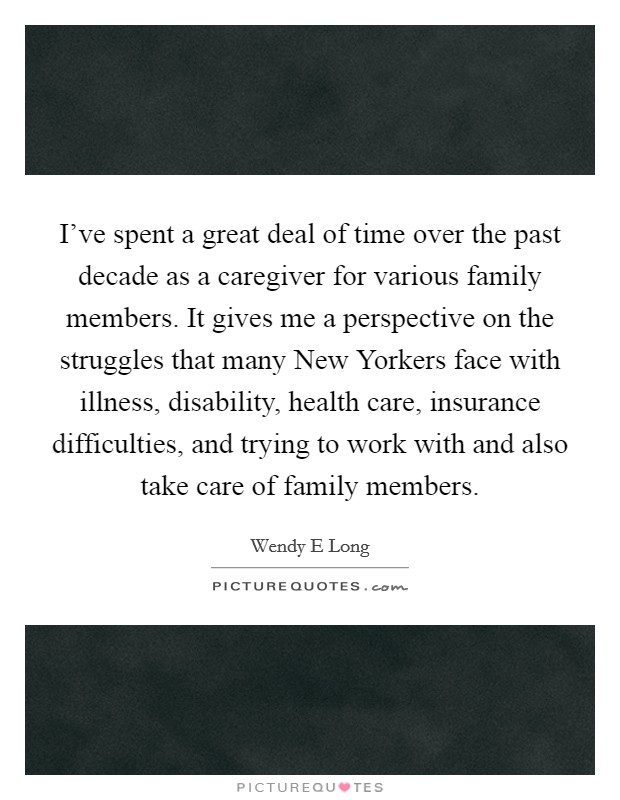 I've spent a great deal of time over the past decade as a caregiver for various family members. It gives me a perspective on the struggles that many New Yorkers face with illness, disability, health care, insurance difficulties, and trying to work with and also take care of family members. Picture Quote #1
