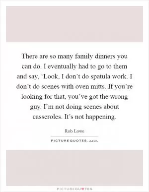 There are so many family dinners you can do. I eventually had to go to them and say, ‘Look, I don’t do spatula work. I don’t do scenes with oven mitts. If you’re looking for that, you’ve got the wrong guy. I’m not doing scenes about casseroles. It’s not happening Picture Quote #1