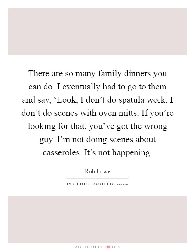 There are so many family dinners you can do. I eventually had to go to them and say, ‘Look, I don't do spatula work. I don't do scenes with oven mitts. If you're looking for that, you've got the wrong guy. I'm not doing scenes about casseroles. It's not happening. Picture Quote #1